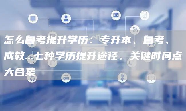怎么自考提升学历：专升本、自考、成教...七种学历提升途径，关键时间点大合集