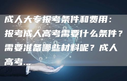 成人大专报考条件和费用：报考成人高考需要什么条件？需要准备哪些材料呢？成人高考.