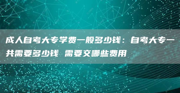 成人自考大专学费一般多少钱：自考大专一共需要多少钱 需要交哪些费用