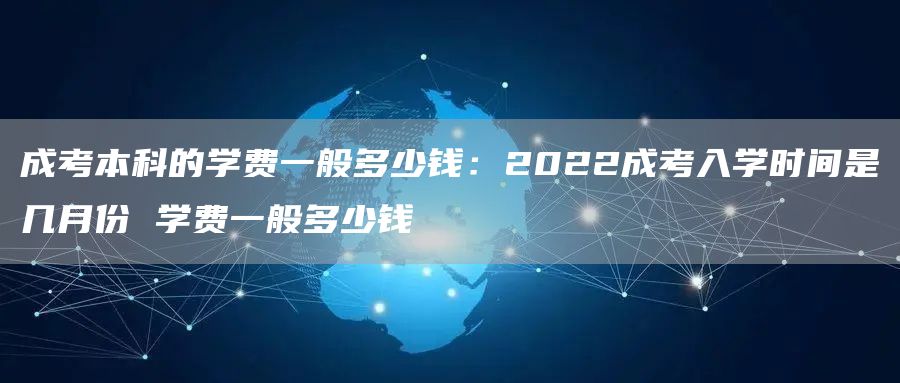 成考本科的学费一般多少钱：2022成考入学时间是几月份 学费一般多少钱