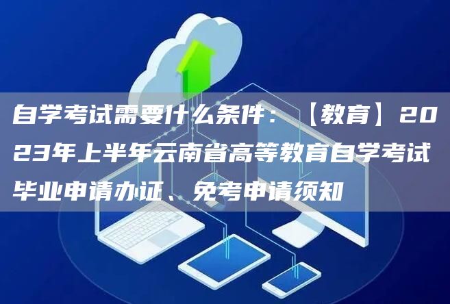 自学考试需要什么条件：【教育】2023年上半年云南省高等教育自学考试毕业申请办证