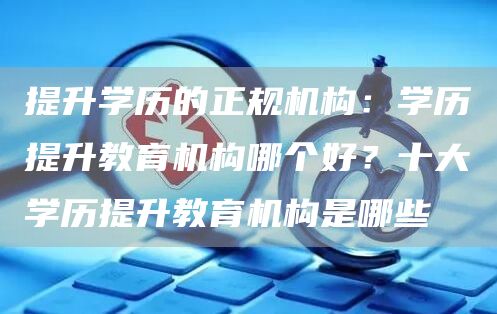 提升学历的正规机构：学历提升教育机构哪个好？十大学历提升教育机构是哪些