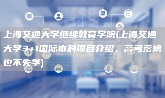 上海交通大学继续教育学院(上海交通大学3+1国际本科项目介绍，高考落榜也不失学)