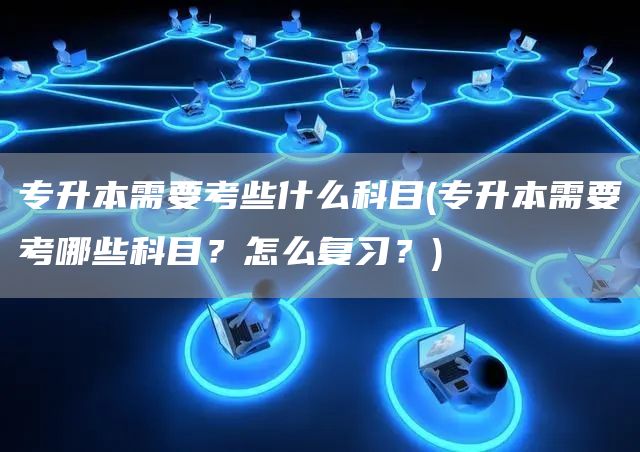 专升本需要考些什么科目(专升本需要考哪些科目？怎么复习？)