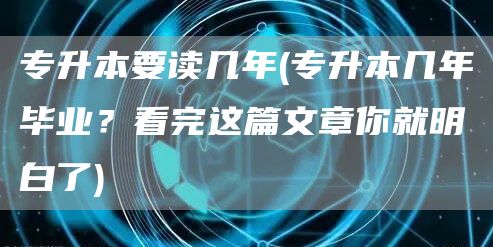 专升本要读几年(专升本几年毕业？看完这篇文章你就明白了)