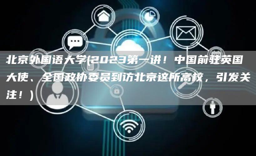 北京外国语大学(2023第一讲！中国前驻英国大使、全国政协委员到访北京这所高校，引发关注！)(图1)