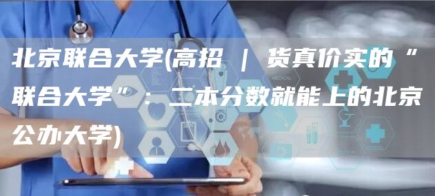 北京联合大学(高招 | 货真价实的“联合大学”：二本分数就能上的北京公办大学)
