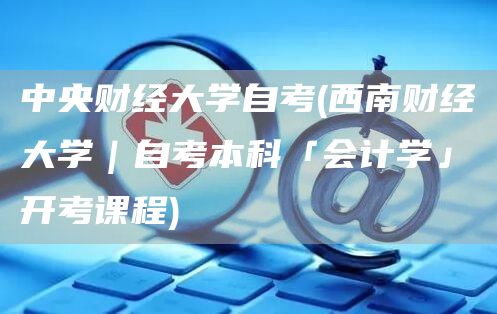 中央财经大学自考(西南财经大学｜自考本科「会计学」开考课程)(图1)