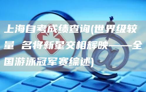 上海自考成绩查询(世界级较量 名将新星交相辉映——全国游泳冠军赛综述)