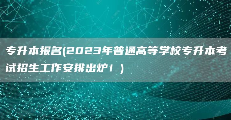 专升本报名(2023年普通高等学校专升本考试招生工作安排出炉！)(图1)