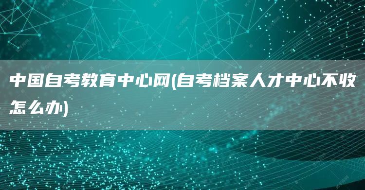 中国自考教育中心网(自考档案人才中心不收怎么办)