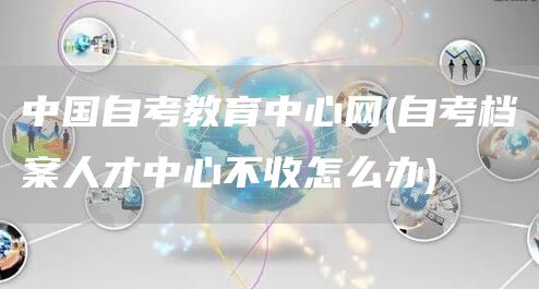 中国自考教育中心网(自考档案人才中心不收怎么办)(图1)