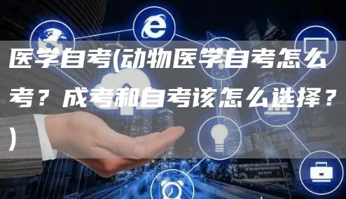 医学自考(动物医学自考怎么考？成考和自考该怎么选择？)