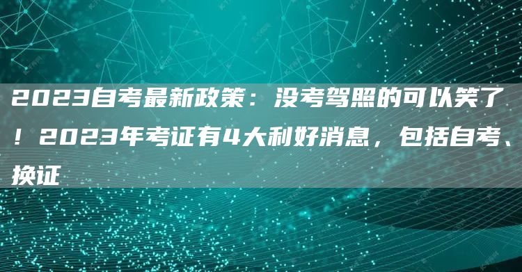 2023自考最新政策：没考驾照的可以笑了！2023年考证有4大利好消息，包括自考