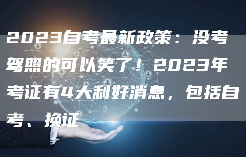 2023自考最新政策：没考驾照的可以笑了！2023年考证有4大利好消息，包括自考、换证(图1)