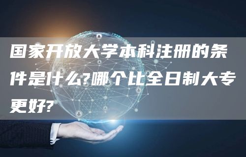 国家开放大学本科注册的条件是什么?哪个比全日制大专更好?