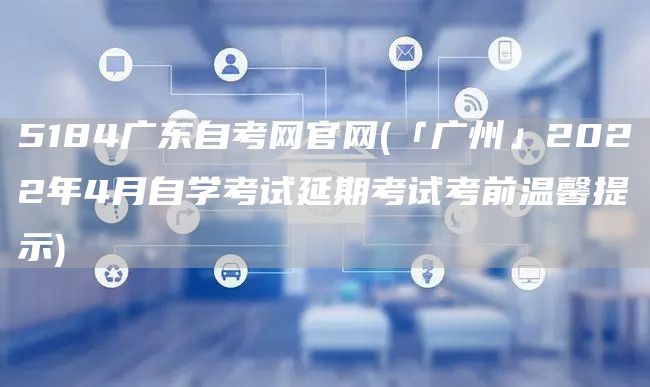 5184广东自考网官网(「广州」2022年4月自学考试延期考试考前温馨提示)