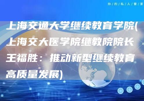 上海交通大学继续教育学院(上海交大医学院继教院院长王福胜：推动新型继续教育高质量
