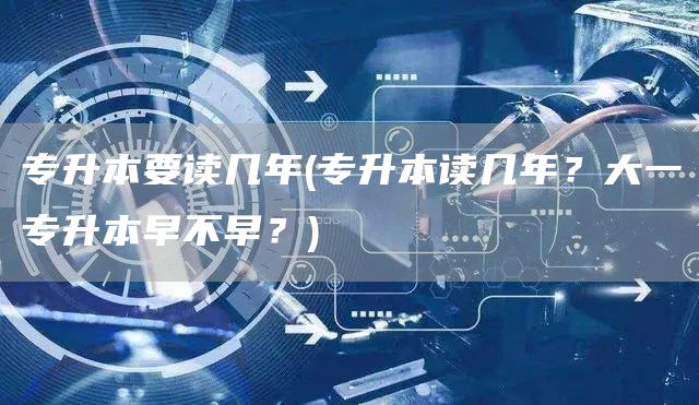 专升本要读几年(专升本读几年？大一专升本早不早？)(图1)