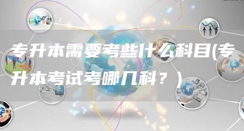 专升本需要考些什么科目(专升本考试考哪几科？)