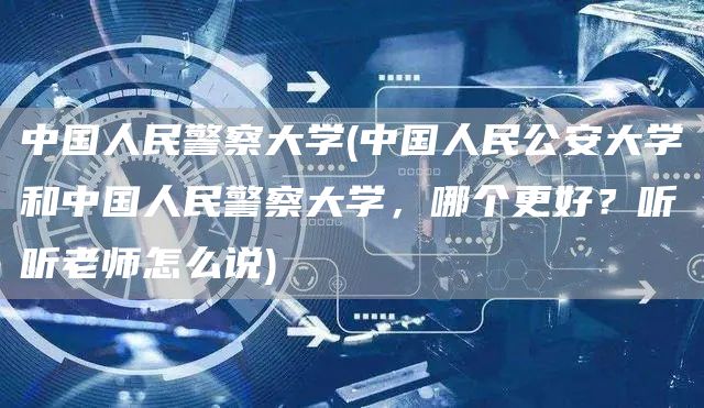 中国人民警察大学(中国人民公安大学和中国人民警察大学，哪个更好？听听老师怎么说)
