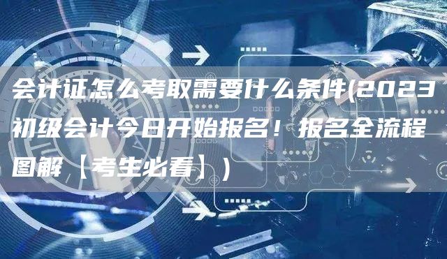 会计证怎么考取需要什么条件(2023初级会计今日开始报名！报名全流程图解【考生必看】)(图1)
