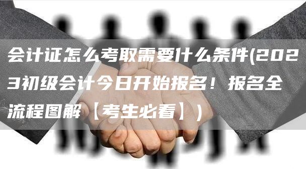 会计证怎么考取需要什么条件(2023初级会计今日开始报名！报名全流程图解【考生必