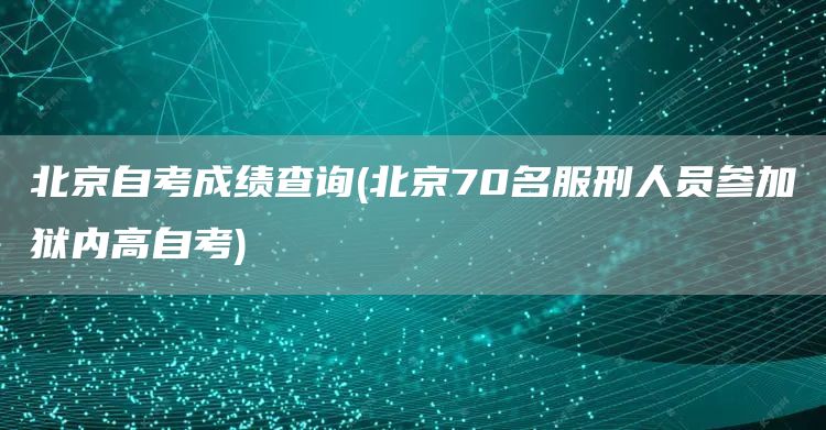 北京自考成绩查询(北京70名服刑人员参加狱内高自考)