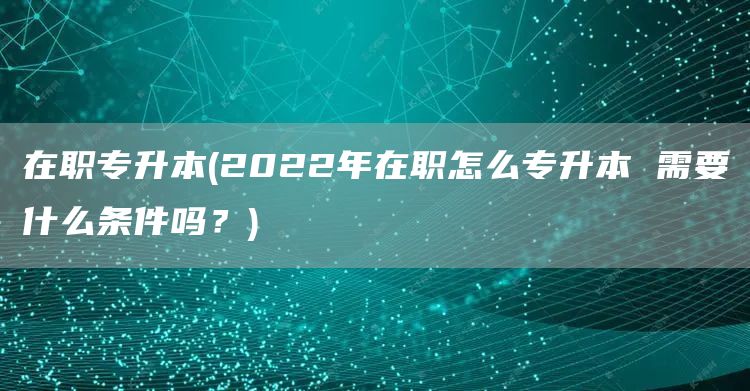在职专升本(2022年在职怎么专升本 需要什么条件吗？)(图1)