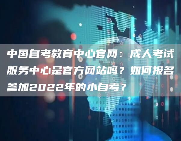 中国自考教育中心官网：成人考试服务中心是官方网站吗？如何报名参加2022年的小自