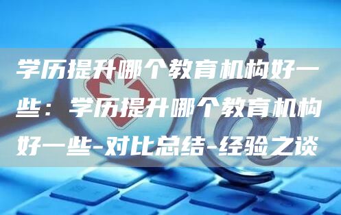 学历提升哪个教育机构好一些：学历提升哪个教育机构好一些-对比总结-经验之谈
