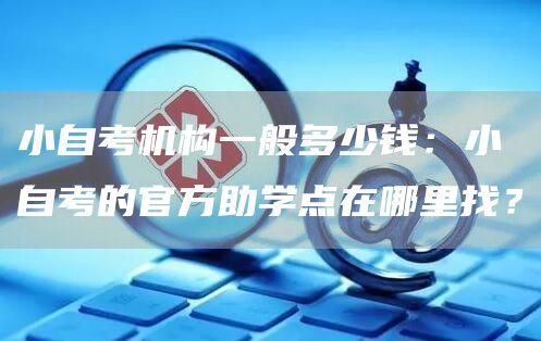 小自考机构一般多少钱：小自考的官方助学点在哪里找？(图1)