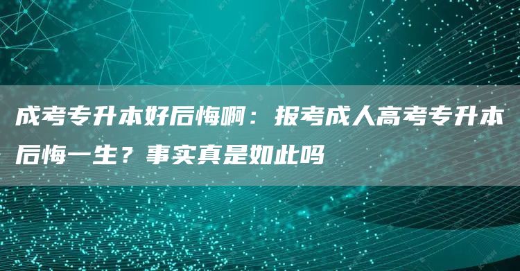 成考专升本好后悔啊：报考成人高考专升本后悔一生？事实真是如此吗