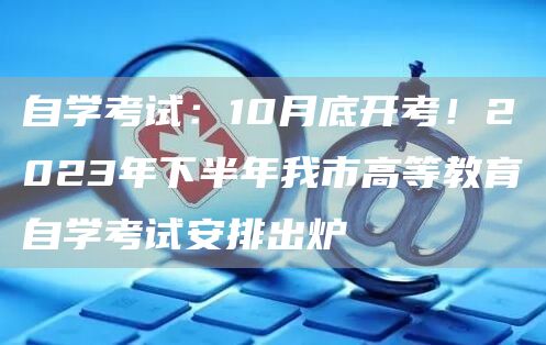 自学考试：10月底开考！2023年下半年我市高等教育自学考试安排出炉