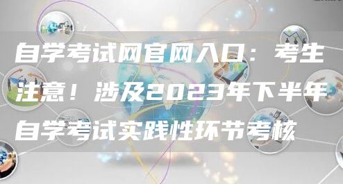 自学考试网官网入口：考生注意！涉及2023年下半年自学考试实践性环节考核(图1)
