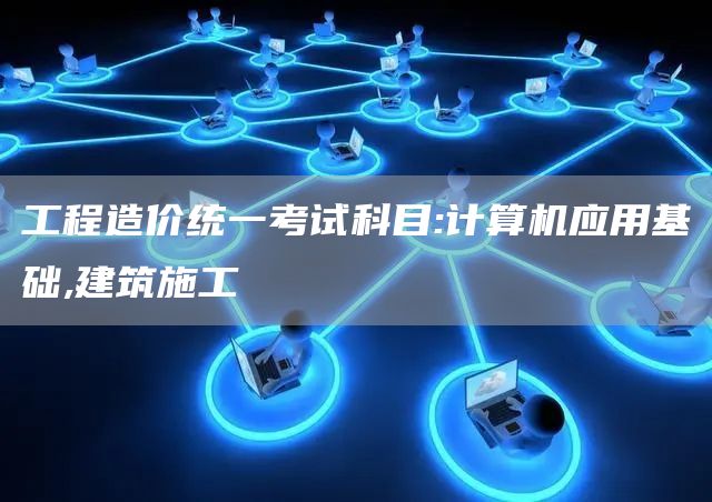 工程造价统一考试科目:计算机应用基础,建筑施工