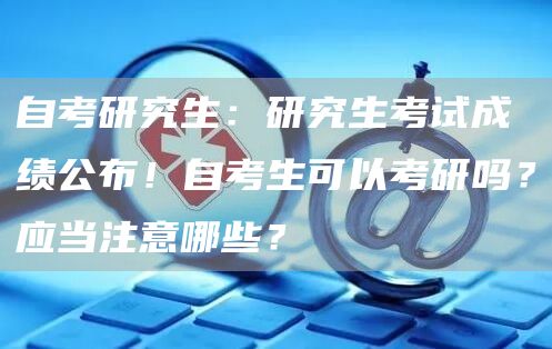 自考研究生：研究生考试成绩公布！自考生可以考研吗？应当注意哪些？(图1)