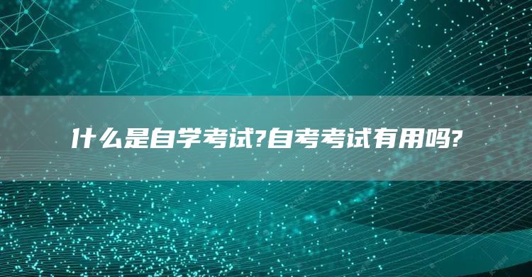 什么是自学考试?自考考试有用吗?