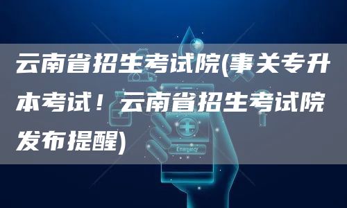 云南省招生考试院(事关专升本考试！云南省招生考试院发布提醒)(图1)