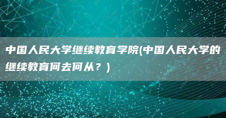 中国人民大学继续教育学院(中国人民大学的继续教育何去何从？)
