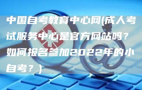 中国自考教育中心网(成人考试服务中心是官方网站吗？如何报名参加2022年的小自考？)(图1)