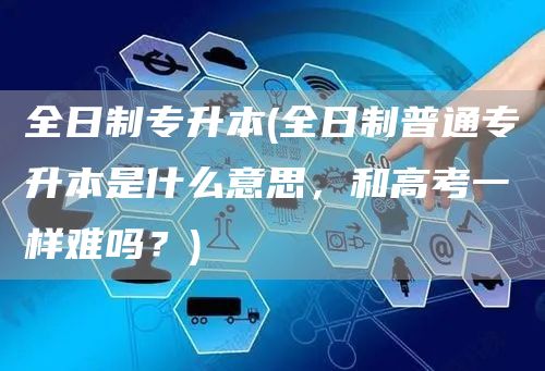 全日制专升本(全日制普通专升本是什么意思，和高考一样难吗？)