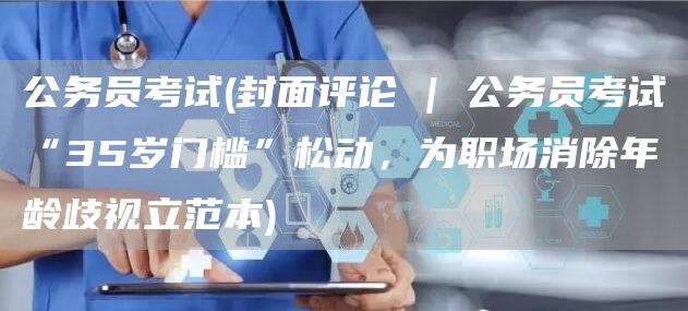 公务员考试(封面评论 | 公务员考试“35岁门槛”松动，为职场消除年龄歧视立范本