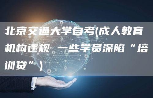 北京交通大学自考(成人教育机构违规 一些学员深陷“培训贷”)(图1)