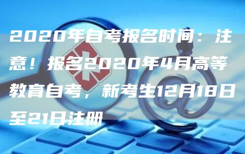 2020年自考报名时间：注意！报名2020年4月高等教育自考，新考生12月18日至21日注册(图1)