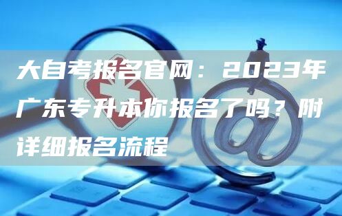 大自考报名官网：2023年广东专升本你报名了吗？附详细报名流程