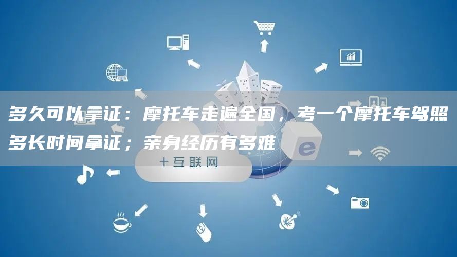 多久可以拿证：摩托车走遍全国，考一个摩托车驾照多长时间拿证；亲身经历有多难