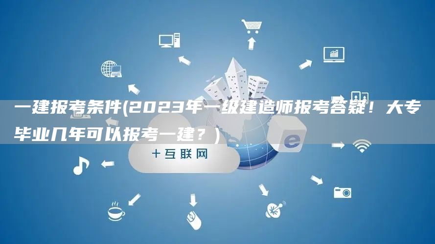 一建报考条件(2023年一级建造师报考答疑！大专毕业几年可以报考一建？)