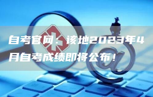 自考官网：该地2023年4月自考成绩即将公布！