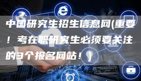 中国研究生招生信息网(重要！考在职研究生必须要关注的3个报名网站！)